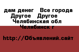 дам денег - Все города Другое » Другое   . Челябинская обл.,Челябинск г.